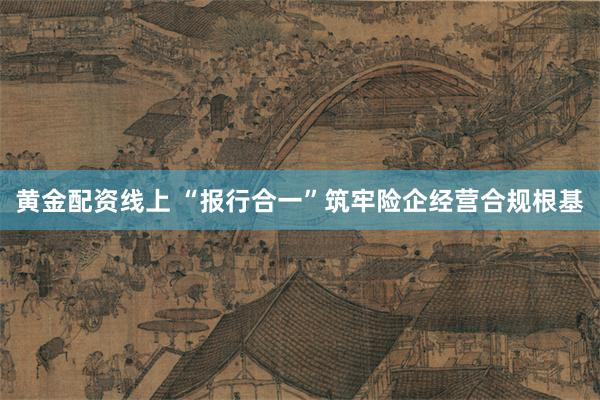 黄金配资线上 “报行合一”筑牢险企经营合规根基