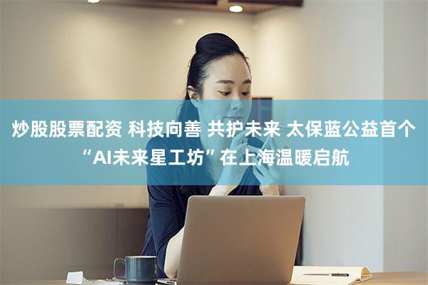炒股股票配资 科技向善 共护未来 太保蓝公益首个“AI未来星工坊”在上海温暖启航