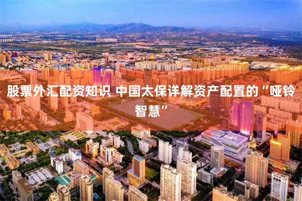 股票外汇配资知识 中国太保详解资产配置的“哑铃智慧”