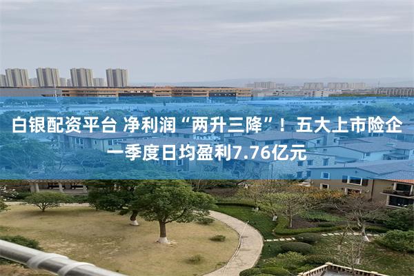 白银配资平台 净利润“两升三降”！五大上市险企一季度日均盈利7.76亿元
