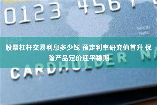 股票杠杆交易利息多少钱 预定利率研究值首升 保险产品定价迎平稳期