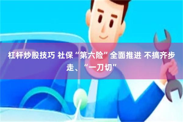 杠杆炒股技巧 社保“第六险”全面推进 不搞齐步走、“一刀切”