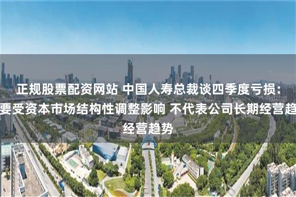 正规股票配资网站 中国人寿总裁谈四季度亏损：主要受资本市场结构性调整影响 不代表公司长期经营趋势