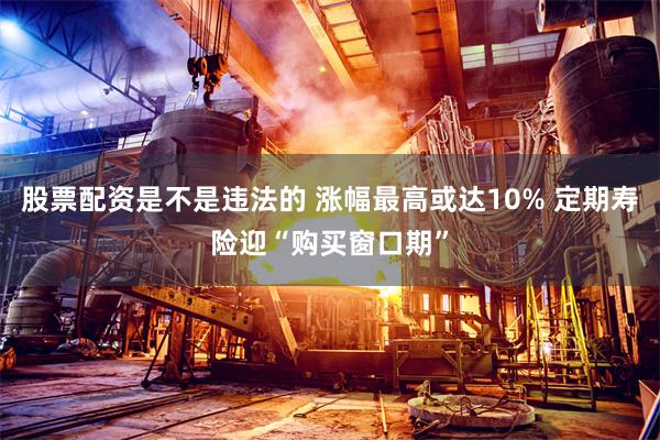 股票配资是不是违法的 涨幅最高或达10% 定期寿险迎“购买窗口期”