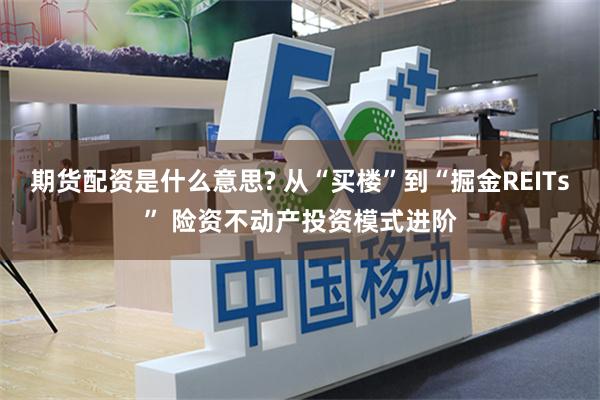 期货配资是什么意思? 从“买楼”到“掘金REITs” 险资不动产投资模式进阶