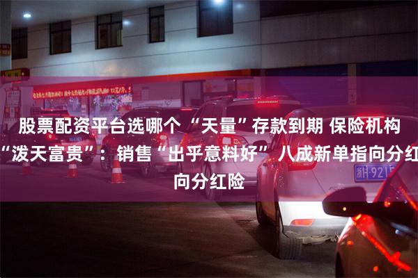 股票配资平台选哪个 “天量”存款到期 保险机构接“泼天富贵”：销售“出乎意料好” 八成新单指向分红险