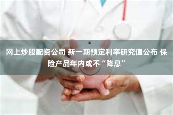 网上炒股配资公司 新一期预定利率研究值公布 保险产品年内或不“降息”