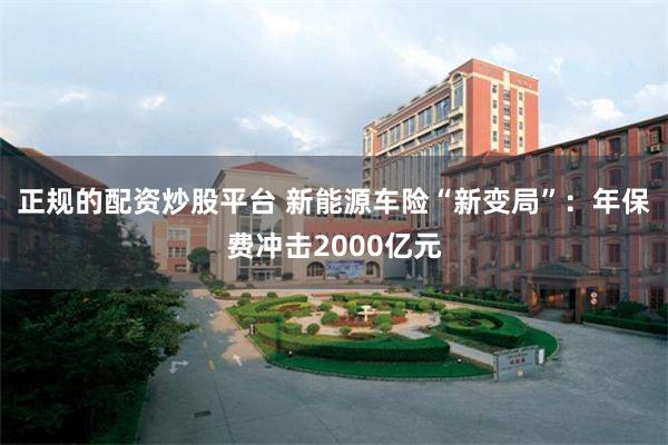 正规的配资炒股平台 新能源车险“新变局”：年保费冲击2000亿元