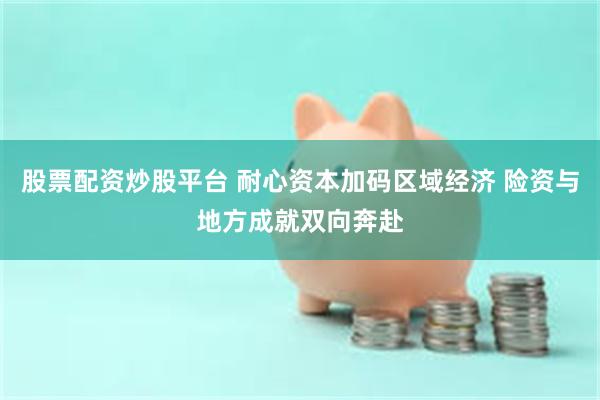 股票配资炒股平台 耐心资本加码区域经济 险资与地方成就双向奔赴