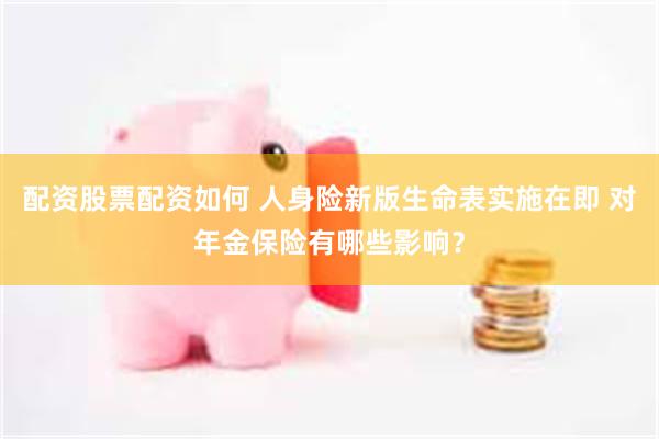 配资股票配资如何 人身险新版生命表实施在即 对年金保险有哪些影响？