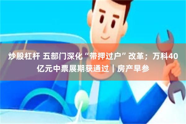 炒股杠杆 五部门深化“带押过户”改革；万科40亿元中票展期获通过｜房产早参