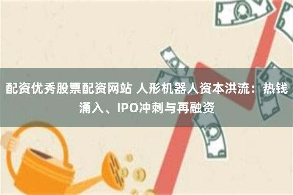 配资优秀股票配资网站 人形机器人资本洪流：热钱涌入、IPO冲刺与再融资