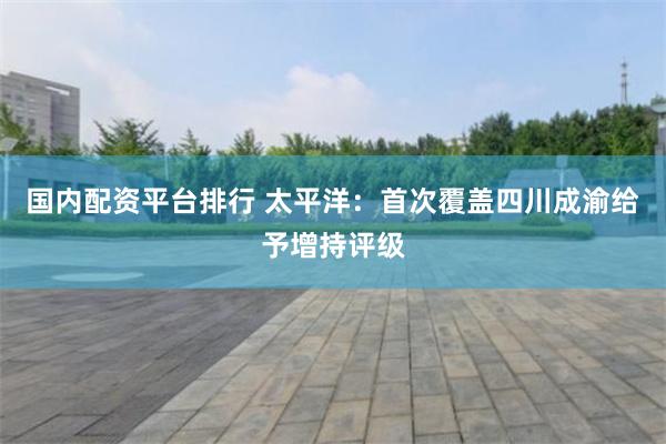 国内配资平台排行 太平洋：首次覆盖四川成渝给予增持评级