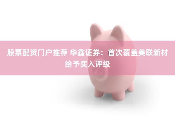 股票配资门户推荐 华鑫证券：首次覆盖美联新材给予买入评级
