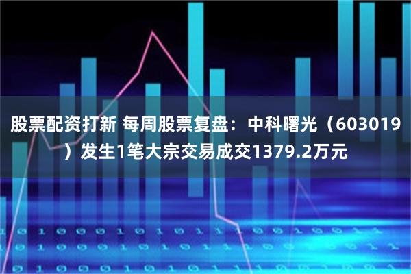 股票配资打新 每周股票复盘：中科曙光（603019）发生1笔大宗交易成交1379.2万元