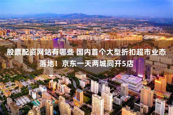股票配资网站有哪些 国内首个大型折扣超市业态落地！京东一天两城同开5店
