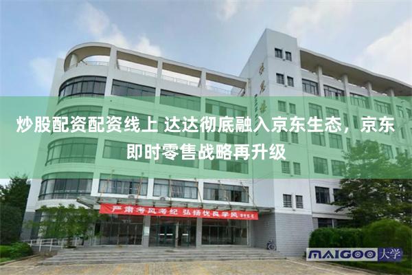 炒股配资配资线上 达达彻底融入京东生态，京东即时零售战略再升级