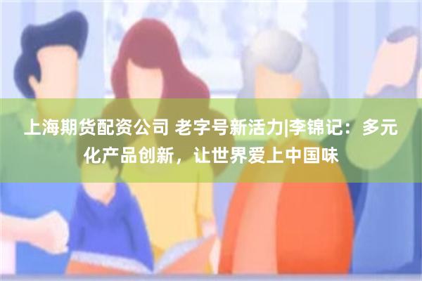 上海期货配资公司 老字号新活力|李锦记：多元化产品创新，让世界爱上中国味
