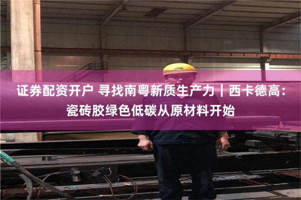 证券配资开户 寻找南粤新质生产力｜西卡德高：瓷砖胶绿色低碳从原材料开始