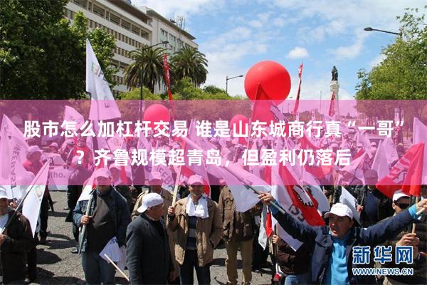 股市怎么加杠杆交易 谁是山东城商行真“一哥”?齐鲁规模超青岛,但盈利仍落后