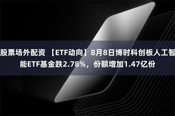 股票场外配资 【ETF动向】8月8日博时科创板人工智能ETF基金跌2.78%，份额增加1.47亿份