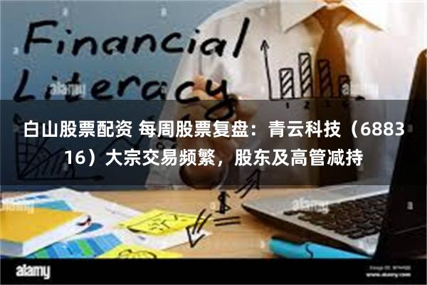 白山股票配资 每周股票复盘：青云科技（688316）大宗交易频繁，股东及高管减持
