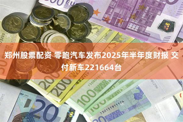 郑州股票配资 零跑汽车发布2025年半年度财报 交付新车221664台