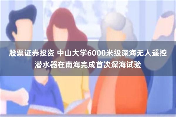 股票证券投资 中山大学6000米级深海无人遥控潜水器在南海完成首次深海试验