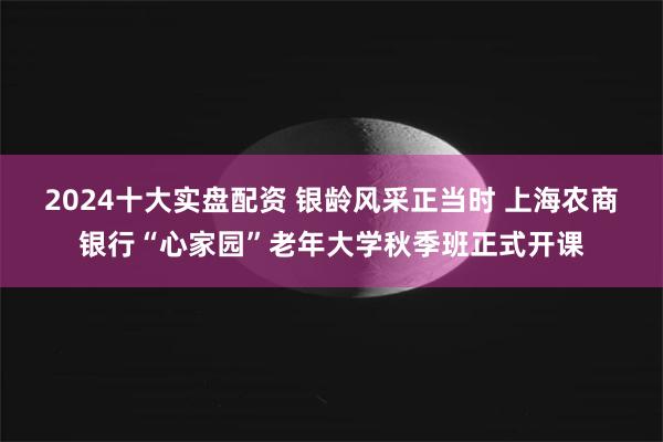 2024十大实盘配资 银龄风采正当时 上海农商银行“心家园”老年大学秋季班正式开课