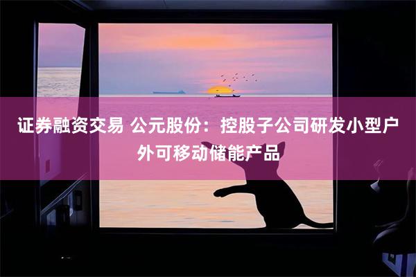 证券融资交易 公元股份：控股子公司研发小型户外可移动储能产品