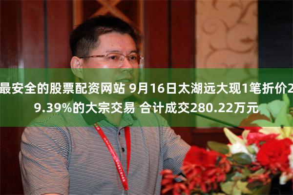 最安全的股票配资网站 9月16日太湖远大现1笔折价29.39%的大宗交易 合计成交280.22万元