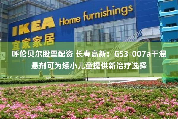 呼伦贝尔股票配资 长春高新：GS3-007a干混悬剂可为矮小儿童提供新治疗选择