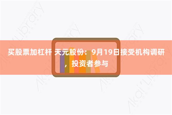 买股票加杠杆 天元股份：9月19日接受机构调研，投资者参与