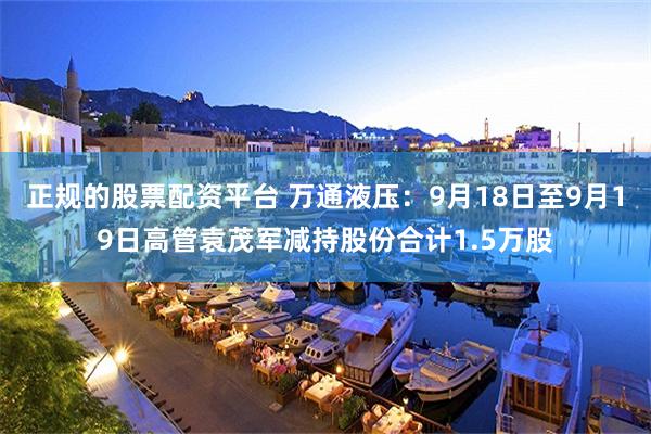 正规的股票配资平台 万通液压：9月18日至9月19日高管袁茂军减持股份合计1.5万股