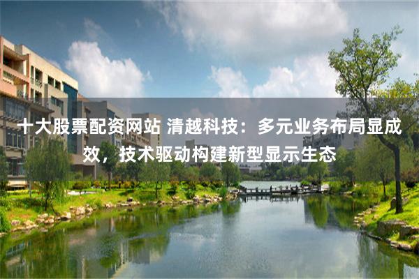 十大股票配资网站 清越科技：多元业务布局显成效，技术驱动构建新型显示生态