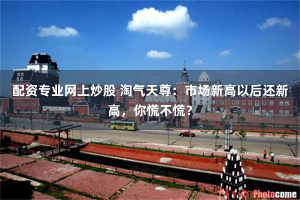 配资专业网上炒股 淘气天尊：市场新高以后还新高，你慌不慌？