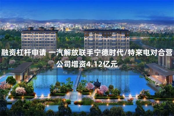 融资杠杆申请 一汽解放联手宁德时代/特来电对合营公司增资4.12亿元