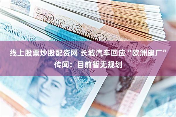 线上股票炒股配资网 长城汽车回应“欧洲建厂”传闻：目前暂无规划