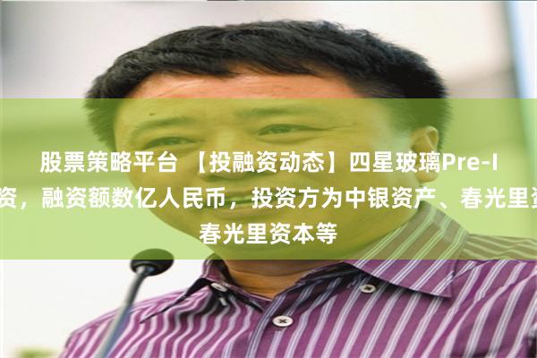 股票策略平台 【投融资动态】四星玻璃Pre-IPO融资，融资额数亿人民币，投资方为中银资产、春光里资本等