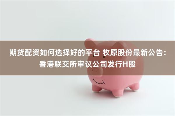期货配资如何选择好的平台 牧原股份最新公告：香港联交所审议公司发行H股