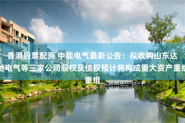 香港股票配资 中能电气最新公告：拟收购山东达驰电气等三家公司股权及债权预计将构成重大资产重组