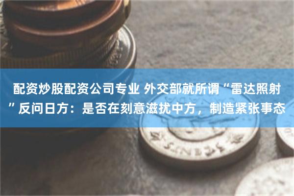 配资炒股配资公司专业 外交部就所谓“雷达照射”反问日方：是否在刻意滋扰中方，制造紧张事态
