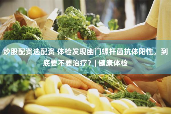 炒股配资选配资 体检发现幽门螺杆菌抗体阳性，到底要不要治疗？| 健康体检