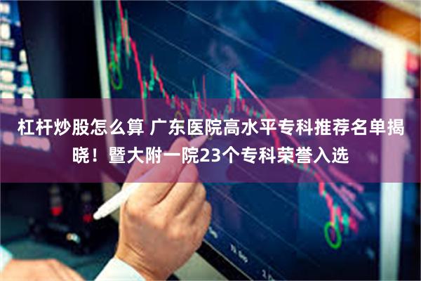 杠杆炒股怎么算 广东医院高水平专科推荐名单揭晓！暨大附一院23个专科荣誉入选