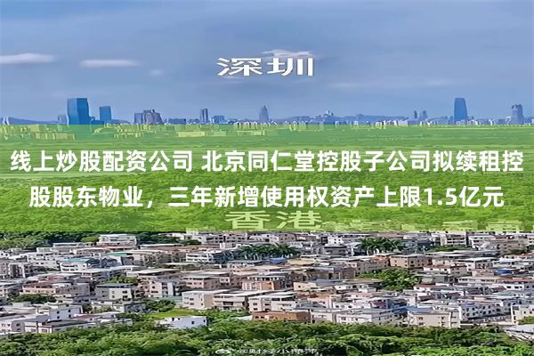 线上炒股配资公司 北京同仁堂控股子公司拟续租控股股东物业，三年新增使用权资产上限1.5亿元