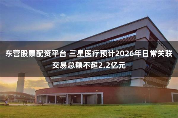 东营股票配资平台 三星医疗预计2026年日常关联交易总额不超2.2亿元