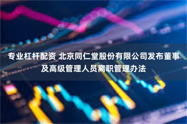专业杠杆配资 北京同仁堂股份有限公司发布董事及高级管理人员离职管理办法