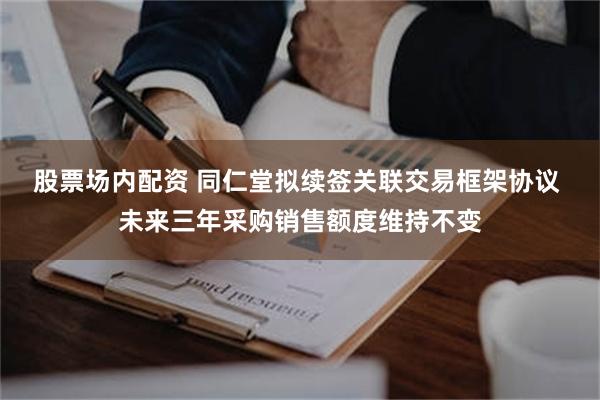 股票场内配资 同仁堂拟续签关联交易框架协议 未来三年采购销售额度维持不变