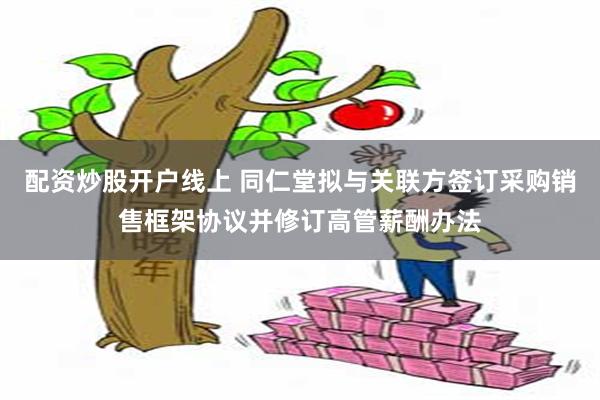 配资炒股开户线上 同仁堂拟与关联方签订采购销售框架协议并修订高管薪酬办法