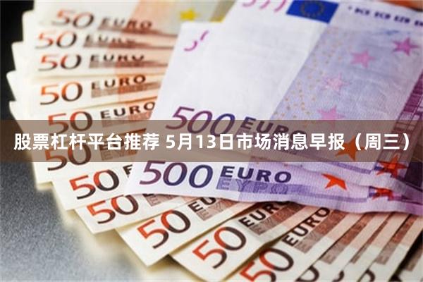 股票杠杆平台推荐 5月13日市场消息早报（周三）